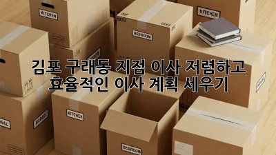 김포 구래동 지점 이사: 저렴하고 효율적인 이사 계획 세우기! ✨
